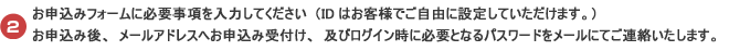 お申込みフォームに必要事項を入力してください（IDはお客様でご自由に設定していただけます）。お申込み後、メールアドレスへお申込み受付け、及びログイン時に必要となるパスワードをメールにてご連絡いたします。